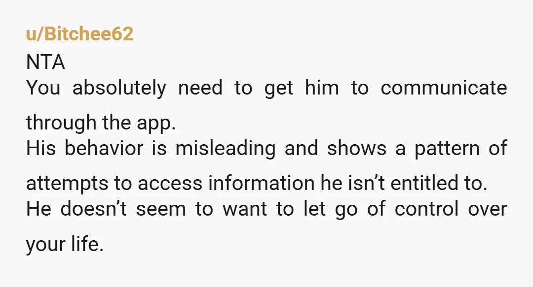 u/Bitchee62 NTA You absolutely need to get him to communicate through the app. His behavior is misleading and shows a pattern of attempts to access information he isn’t entitled to....