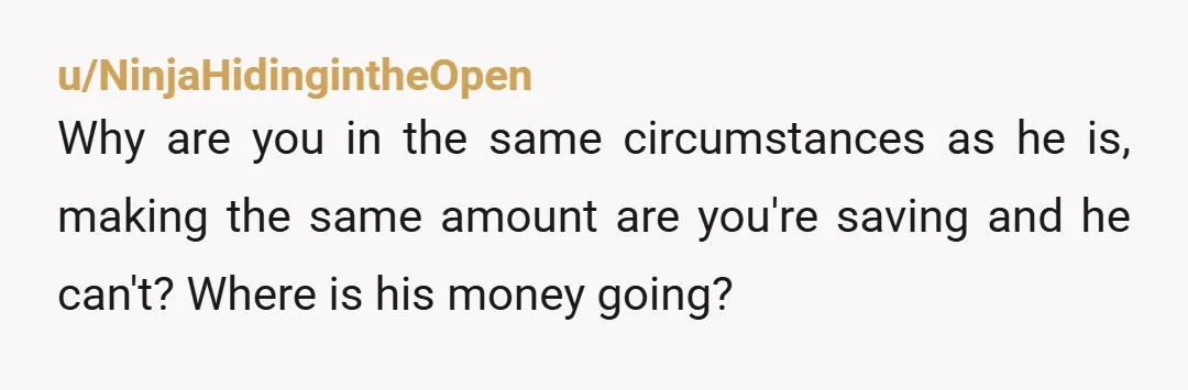 u/NinjaHidingintheOpen
Why are you in the same circumstances as he is, making the same amount are you're saving and he can't? Where is his money going?