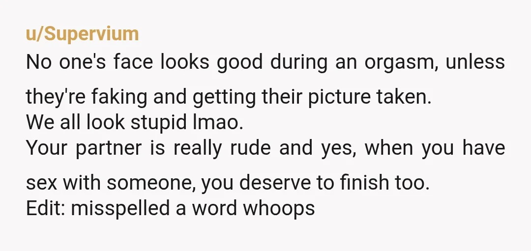 u/Supervium No one's face looks good during an orgasm, unless they're faking and getting their picture taken. We all look stupid lmao. Your partner is really rude and yes, when...