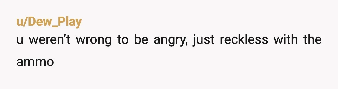 u/Dew_Play
u weren’t wrong to be angry, just reckless with the ammo