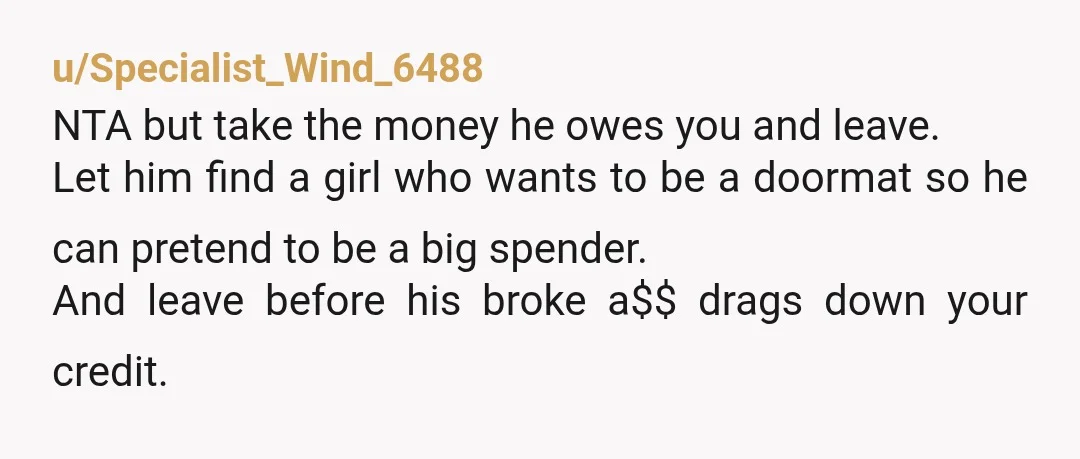 u/Specialist_Wind_6488 NTA but take the money he owes you and leave. Let him find a girl who wants to be a doormat so he can pretend to be a big...