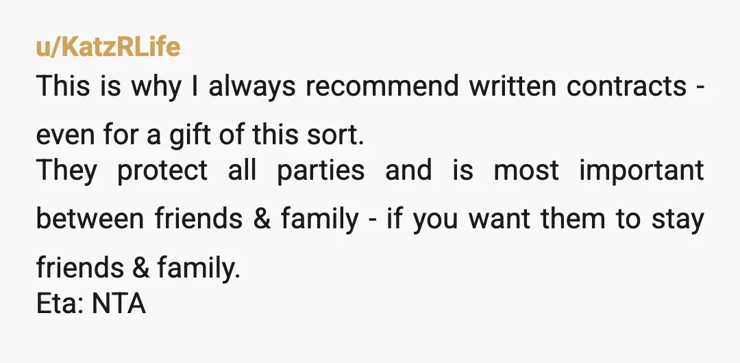 u/KatzRLife This is why I always recommend written contracts - even for a gift of this sort. They protect all parties and is most important between friends & family -...