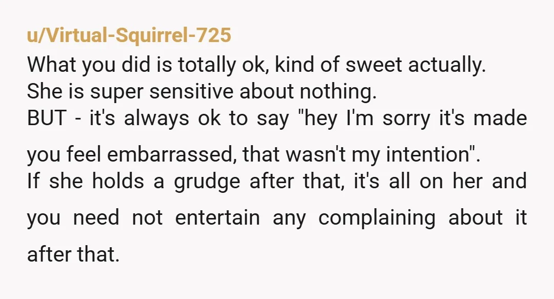 u/Virtual-Squirrel-725 What you did is totally ok, kind of sweet actually. She is super sensitive about nothing. BUT - it's always ok to say "hey I'm sorry it's made you...