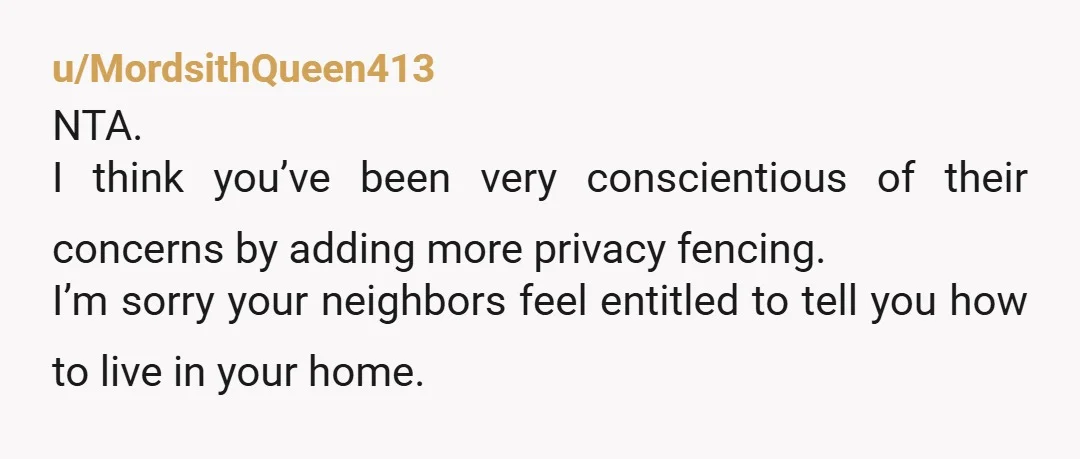 u/MordsithQueen413 NTA. I think you’ve been very conscientious of their concerns by adding more privacy fencing. I’m sorry your neighbors feel entitled to tell you how to live in your...