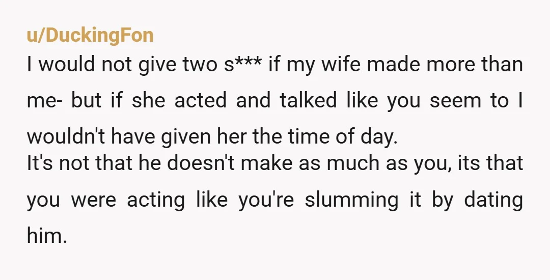 u/DuckingFon I would not give two s*** if my wife made more than me- but if she acted and talked like you seem to I wouldn't have given her the...