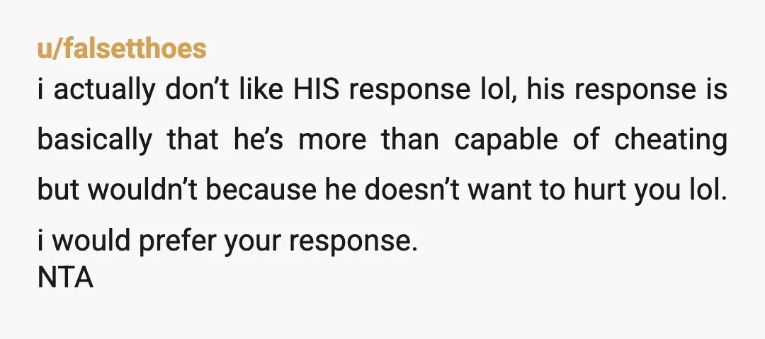 u/falsetthoes i actually don’t like HIS response lol, his response is basically that he’s more than capable of cheating but wouldn’t because he doesn’t want to hurt you lol. i...