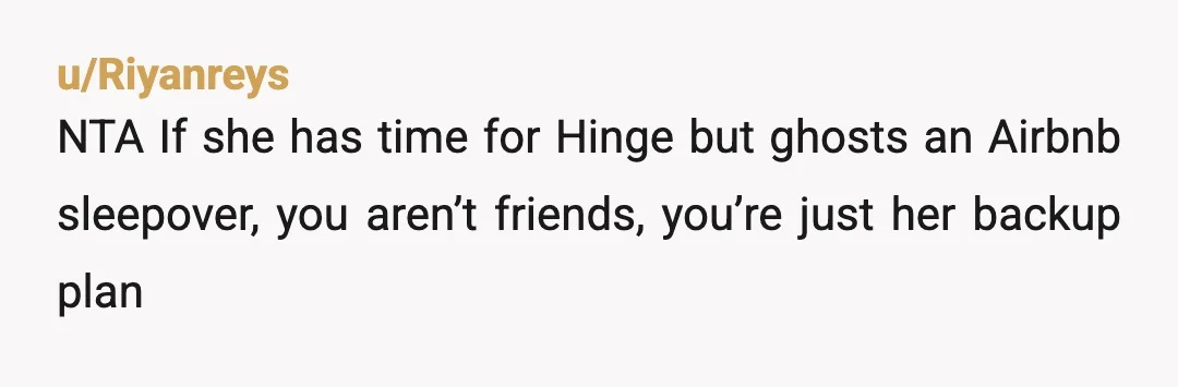 u/Riyanreys
NTA If she has time for Hinge but ghosts an Airbnb sleepover, you aren’t friends, you’re just her backup plan