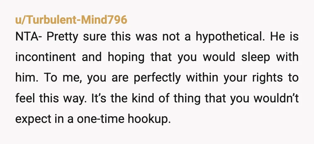 u/Turbulent-Mind796 NTA- Pretty sure this was not a hypothetical. He is incontinent and hoping that you would sleep with him. To me, you are perfectly within your rights to feel...