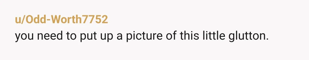 u/Odd-Worth7752 you need to put up a picture of this little glutton.