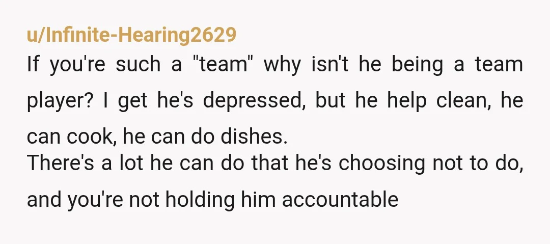 u/Infinite-Hearing2629 If you're such a "team" why isn't he being a team player? I get he's depressed, but he help clean, he can cook, he can do dishes. There's a...