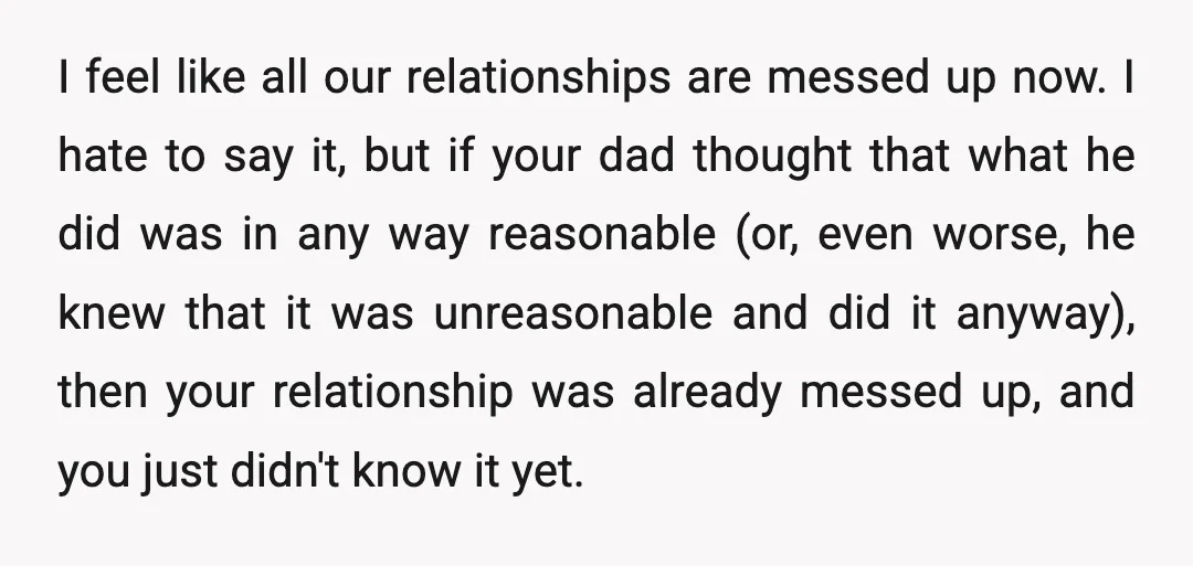 I feel like all our relationships are messed up now. I hate to say it, but if your dad thought that what he did was in any way reasonable (or,...