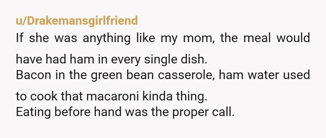 u/Drakemansgirlfriend If she was anything like my mom, the meal would have had ham in every single dish. Bacon in the green bean casserole, ham water used to cook that...