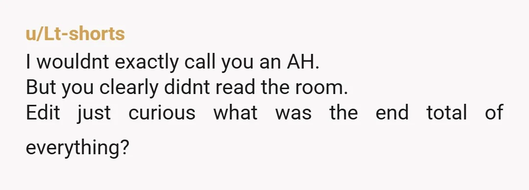 u/Lt-shorts
I wouldnt exactly call you an AH.
But you clearly didnt read the room.
Edit just curious what was the end total of everything?