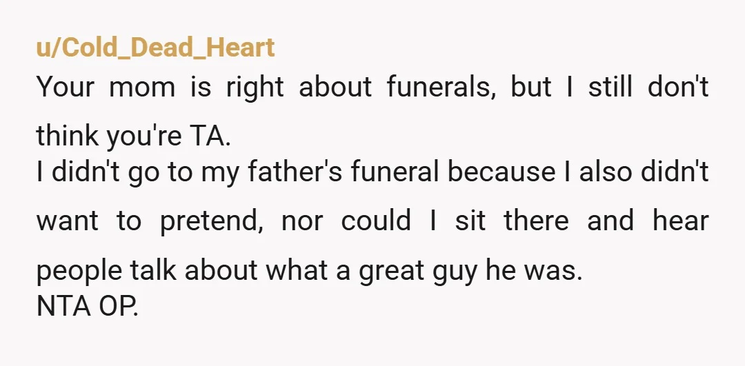 u/Cold_Dead_Heart Your mom is right about funerals, but I still don't think you're TA. I didn't go to my father's funeral because I also didn't want to pretend, nor could...