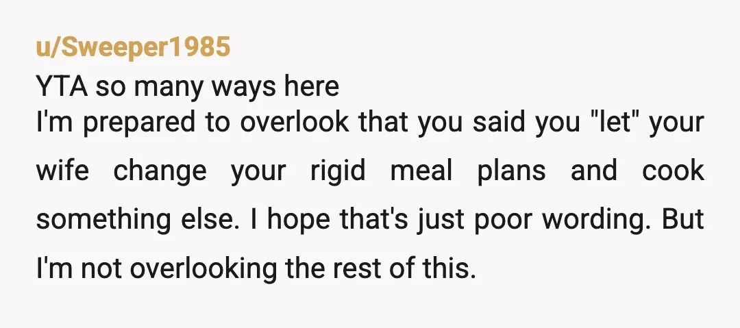u/Sweeper1985 YTA so many ways here I'm prepared to overlook that you said you "let" your wife change your rigid meal plans and cook something else. I hope that's just...
