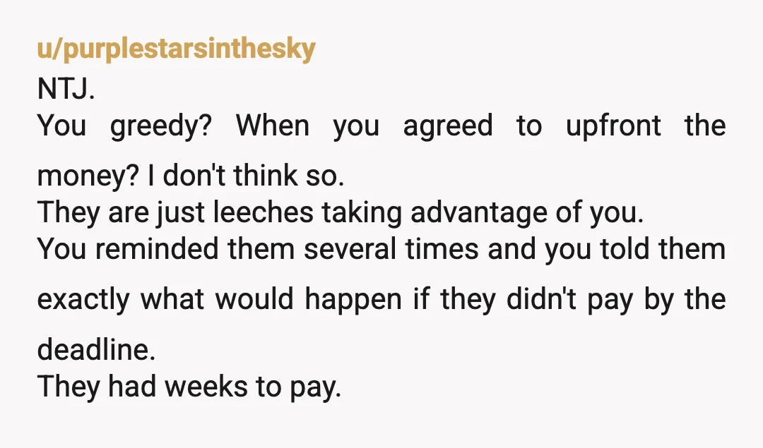 u/purplestarsinthesky NTJ. You greedy? When you agreed to upfront the money? I don't think so. They are just leeches taking advantage of you. You reminded them several times and you...