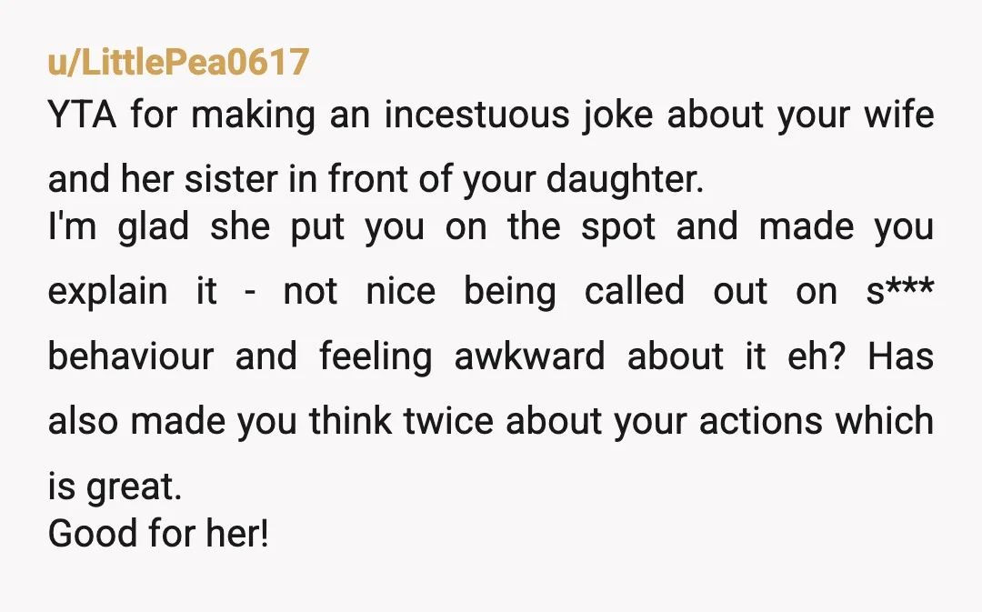 u/LittlePea0617 YTA for making an incestuous joke about your wife and her sister in front of your daughter. I'm glad she put you on the spot and made you explain...