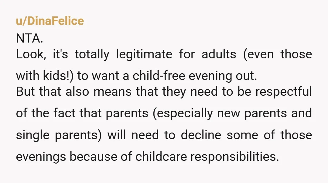 u/DinaFelice NTA. Look, it's totally legitimate for adults (even those with kids!) to want a child-free evening out. But that also means that they need to be respectful of the...