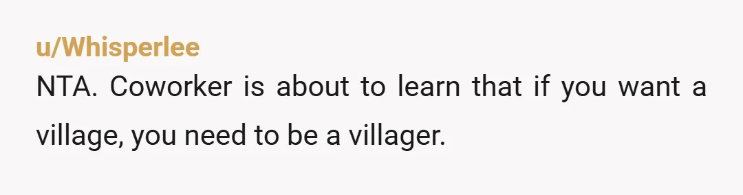 u/Whisperlee
NTA. Coworker is about to learn that if you want a village, you need to be a villager.