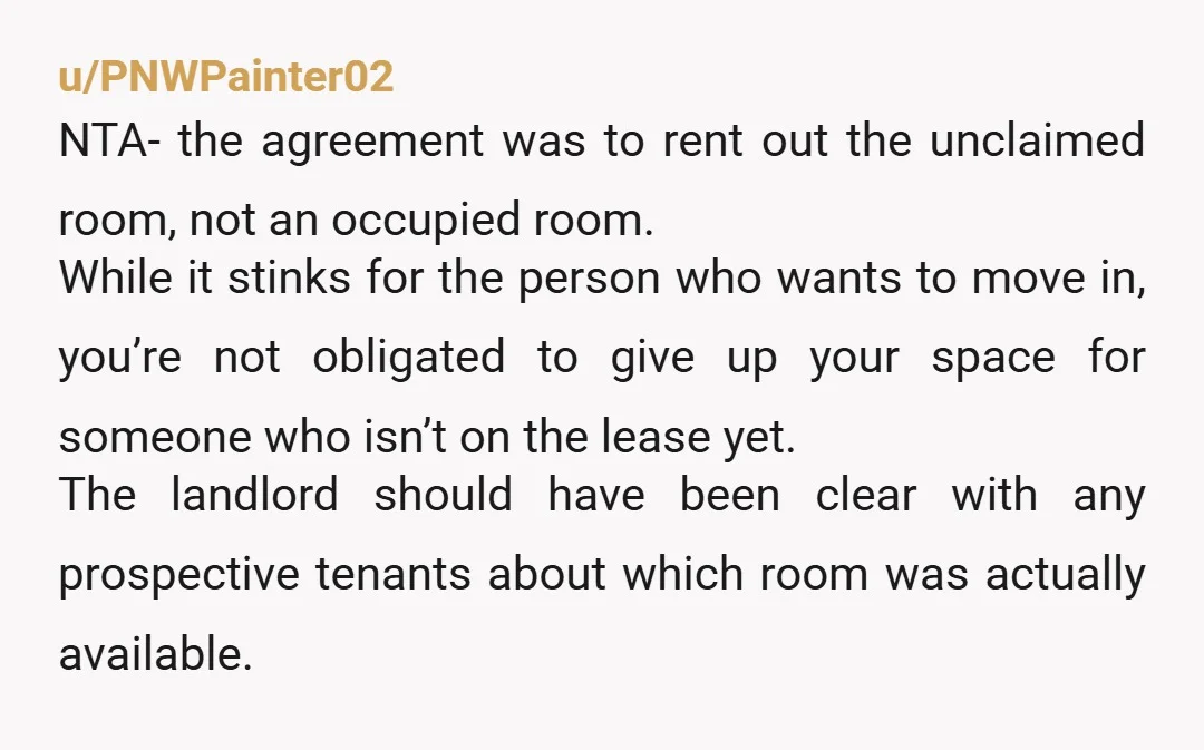 u/PNWPainter02 NTA- the agreement was to rent out the unclaimed room, not an occupied room. While it stinks for the person who wants to move in, you’re not obligated to...