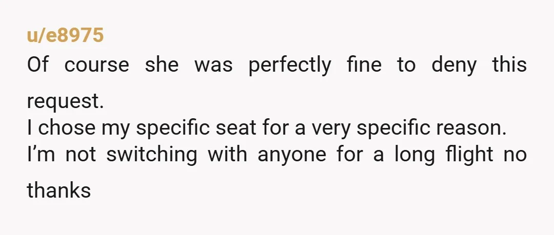 u/e8975 Of course she was perfectly fine to deny this request. I chose my specific seat for a very specific reason. I’m not switching with anyone for a long flight...