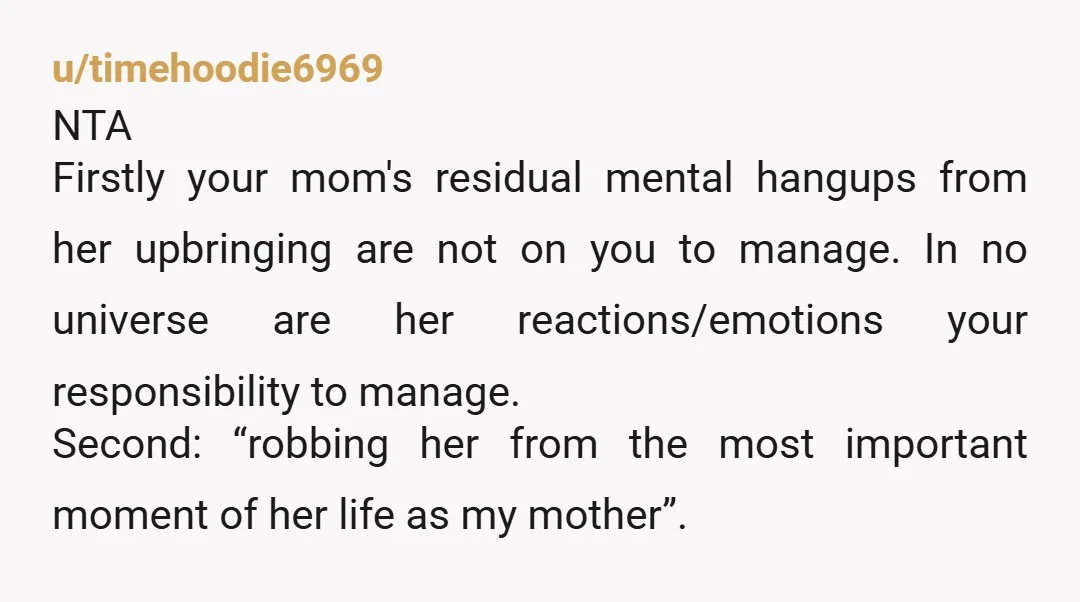 u/timehoodie6969 NTA Firstly your mom's residual mental hangups from her upbringing are not on you to manage. In no universe are her reactions/emotions your responsibility to manage. Second: “robbing her...