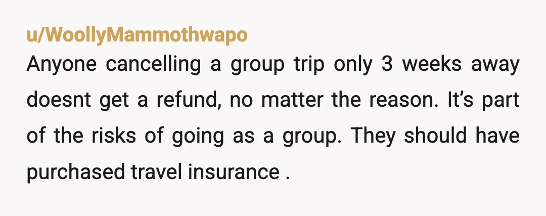 u/WoollyMammothwapo Anyone cancelling a group trip only 3 weeks away doesnt get a refund, no matter the reason. It’s part of the risks of going as a group. They should...