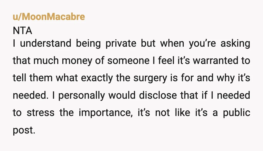 u/MoonMacabre NTA I understand being private but when you’re asking that much money of someone I feel it’s warranted to tell them what exactly the surgery is for and why...