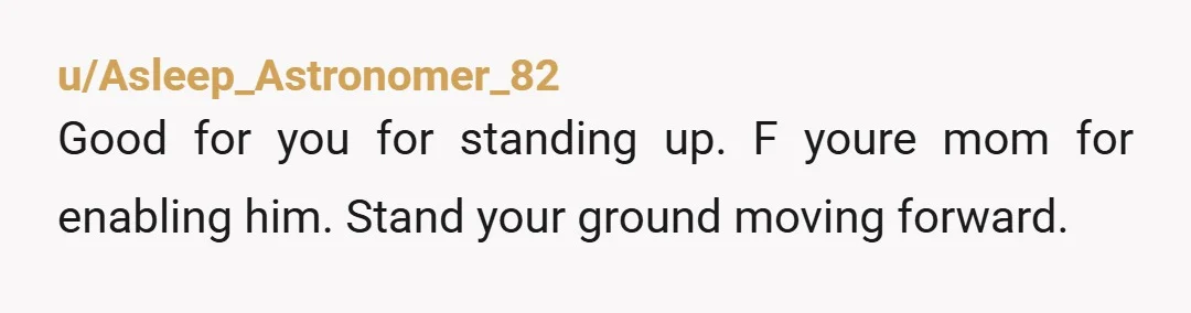 u/Asleep_Astronomer_82 Good for you for standing up. F youre mom for enabling him. Stand your ground moving forward.