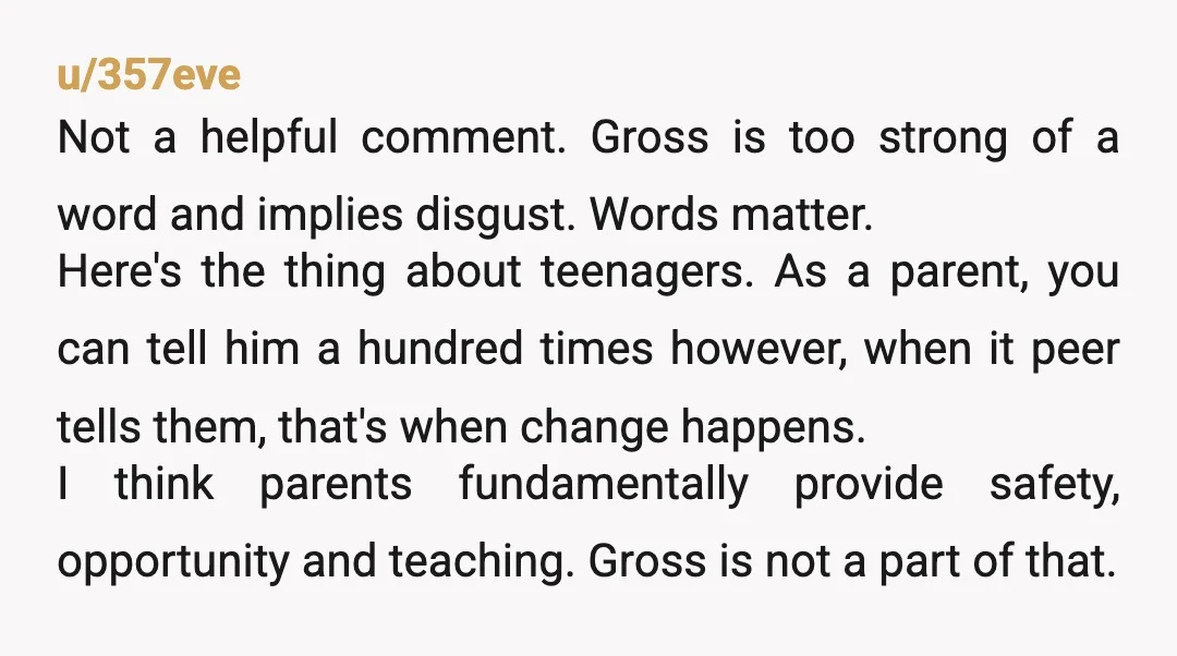u/357eve Not a helpful comment. Gross is too strong of a word and implies disgust. Words matter. Here's the thing about teenagers. As a parent, you can tell him a...