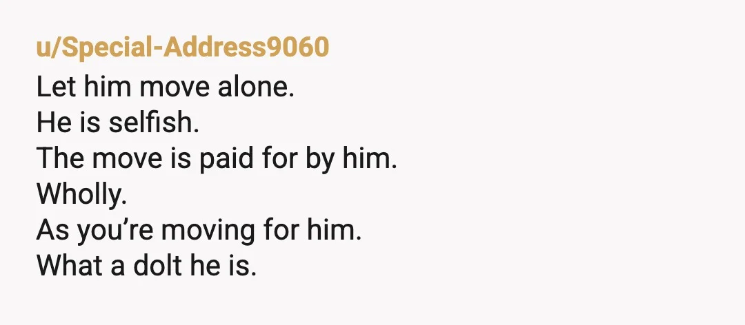 u/Special-Address9060
Let him move alone.
He is selfish.
The move is paid for by him.
Wholly.
As you’re moving for him.
What a dolt he is.