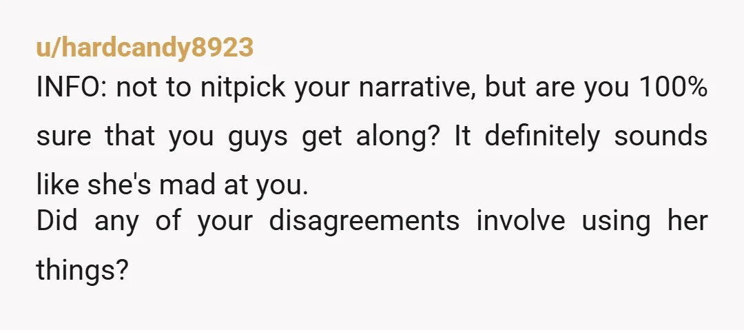 u/hardcandy8923 INFO: not to nitpick your narrative, but are you 100% sure that you guys get along? It definitely sounds like she's mad at you. Did any of your disagreements...