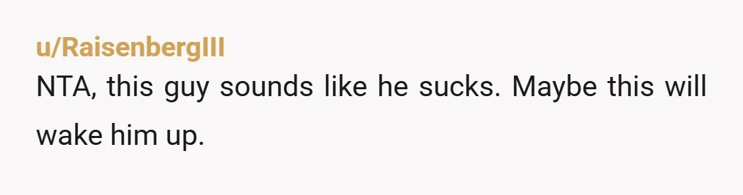 u/RaisenbergIII
NTA, this guy sounds like he sucks. Maybe this will wake him up.