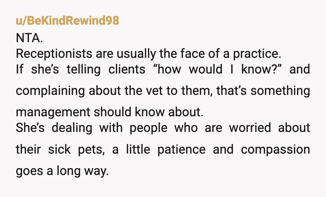 u/BeKindRewind98 NTA. Receptionists are usually the face of a practice. If she’s telling clients “how would I know?” and complaining about the vet to them, that’s something management should know...