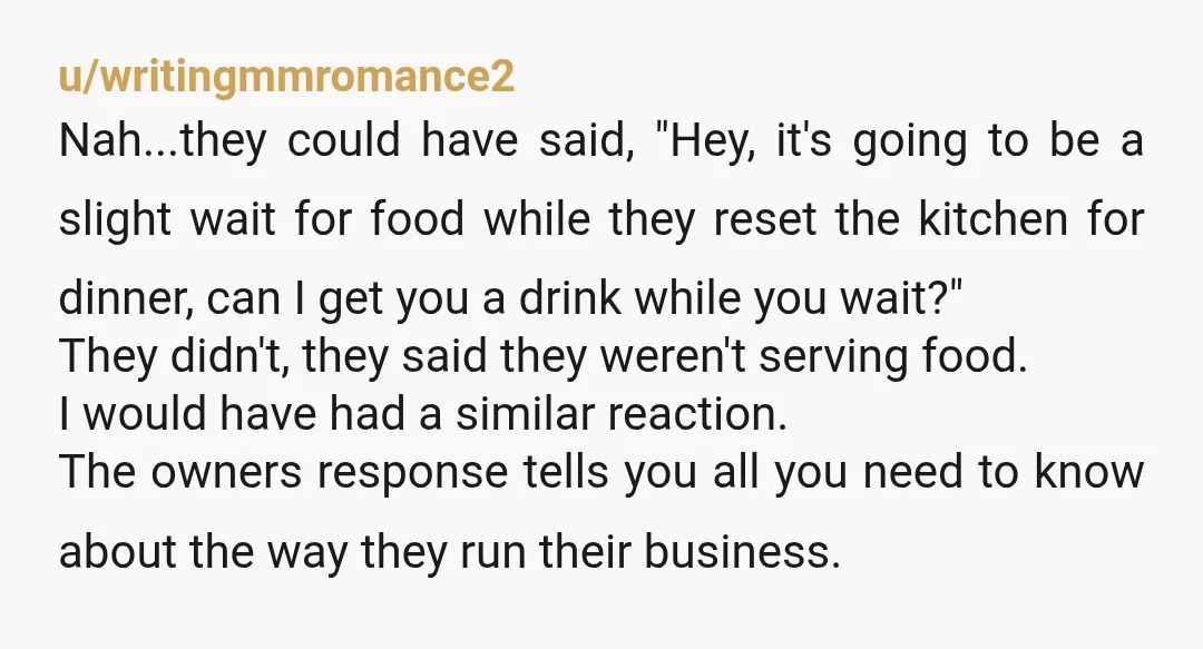 u/writingmmromance2 Nah...they could have said, "Hey, it's going to be a slight wait for food while they reset the kitchen for dinner, can I get you a drink while you...