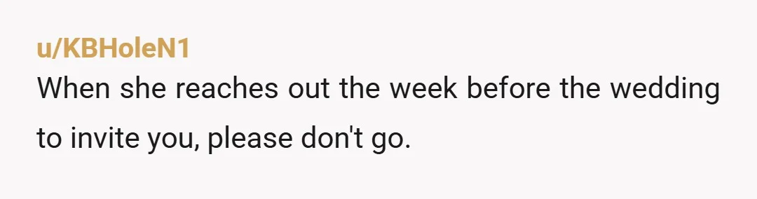 u/KBHoleN1
When she reaches out the week before the wedding to invite you, please don't go.