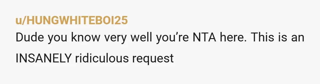 u/HUNGWHITEBOI25
Dude you know very well you’re NTA here. This is an INSANELY ridiculous request