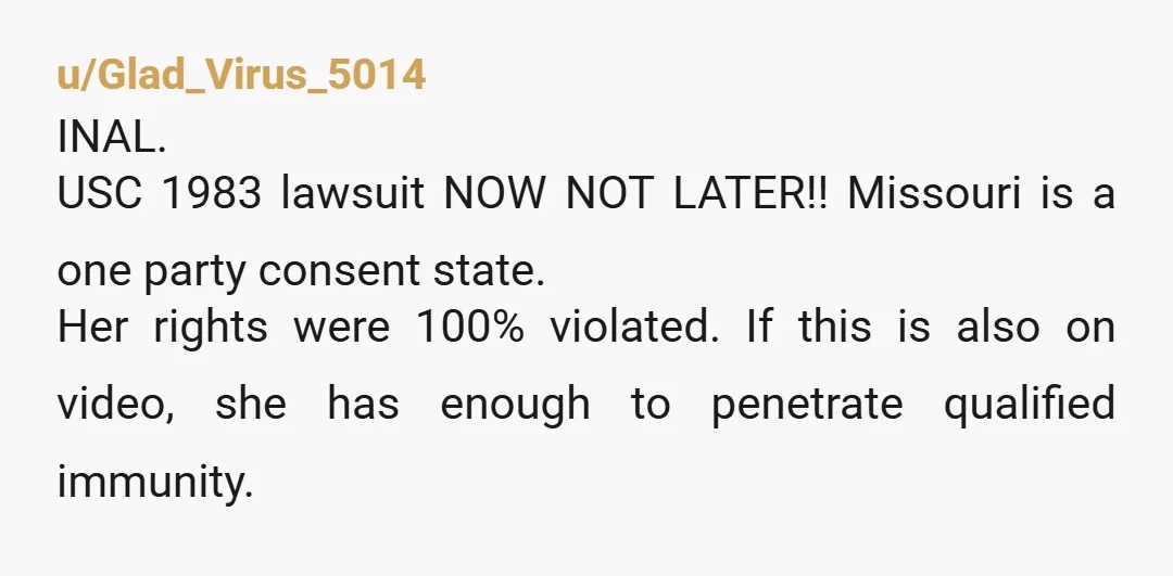 u/Glad_Virus_5014 INAL. USC 1983 lawsuit NOW NOT LATER!! Missouri is a one party consent state. Her rights were 100% violated. If this is also on video, she has enough to...