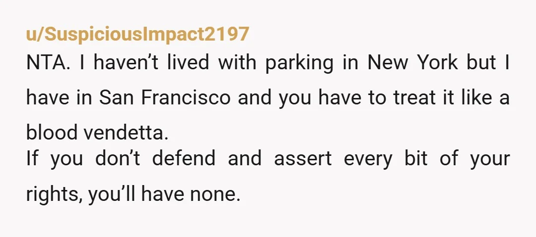 u/SuspiciousImpact2197 NTA. I haven’t lived with parking in New York but I have in San Francisco and you have to treat it like a blood vendetta. If you don’t defend...