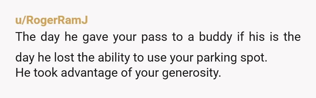u/RogerRamJ
The day he gave your pass to a buddy if his is the day he lost the ability to use your parking spot.
He took advantage of your generosity.