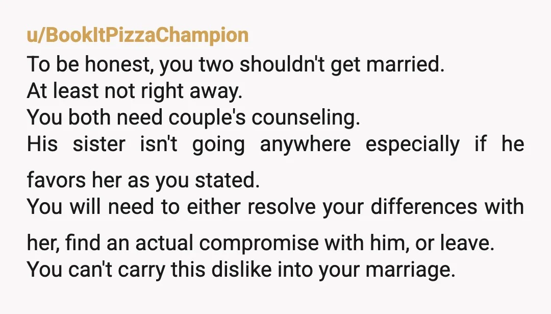 u/BookItPizzaChampion To be honest, you two shouldn't get married. At least not right away. You both need couple's counseling. His sister isn't going anywhere especially if he favors her as...