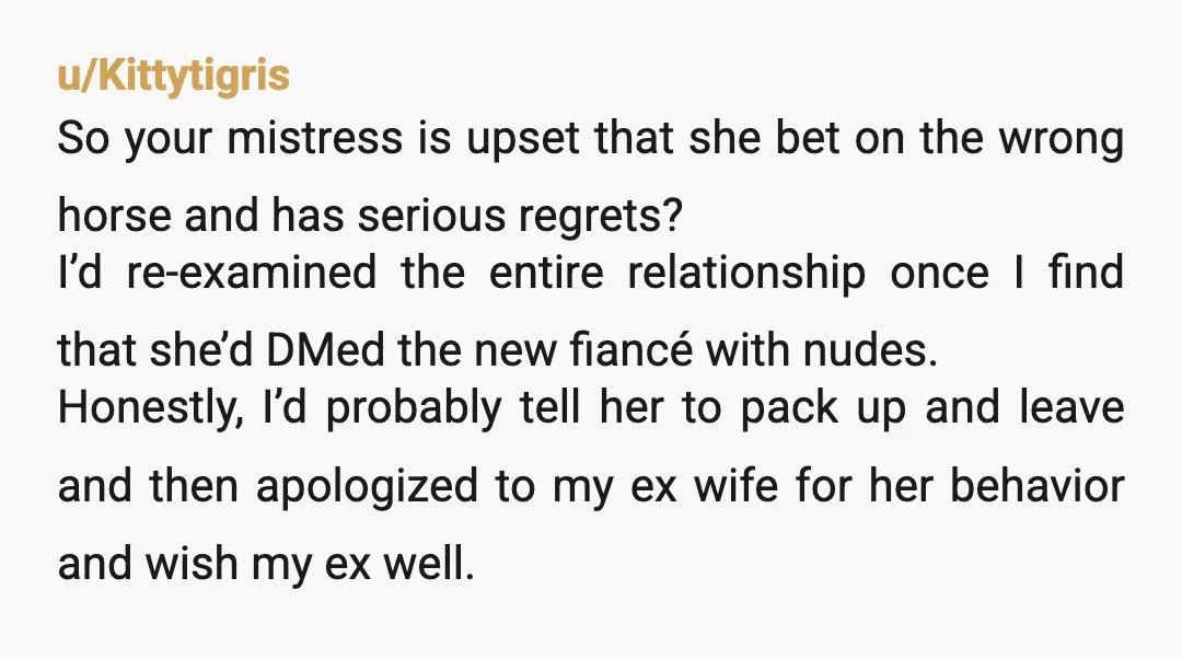 u/Kittytigris So your mistress is upset that she bet on the wrong horse and has serious regrets? I’d re-examined the entire relationship once I find that she’d DMed the new...