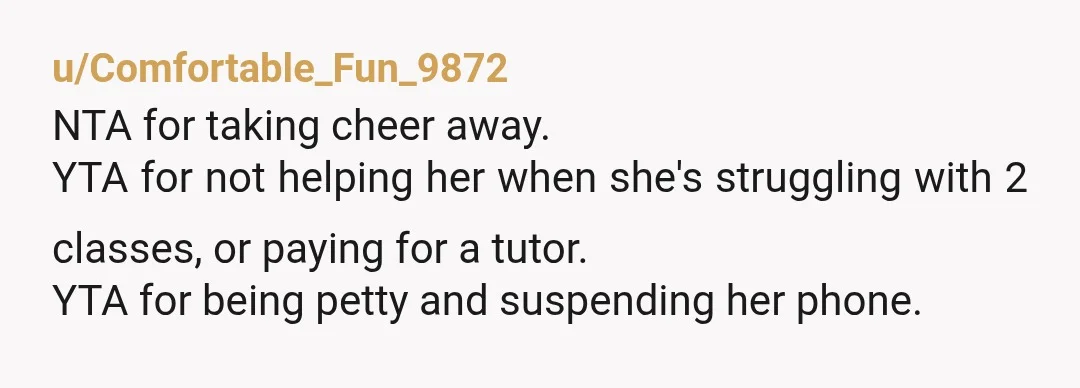 u/Comfortable_Fun_9872
NTA for taking cheer away.
YTA for not helping her when she's struggling with 2 classes, or paying for a tutor.Â
YTA for being petty and suspending her phone.Â