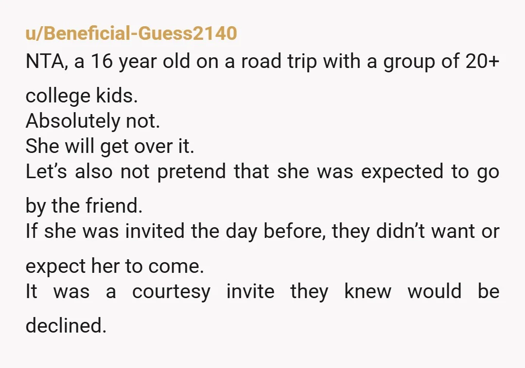 u/Beneficial-Guess2140 NTA, a 16 year old on a road trip with a group of 20+ college kids. Absolutely not. She will get over it.  Let’s also not pretend that she...
