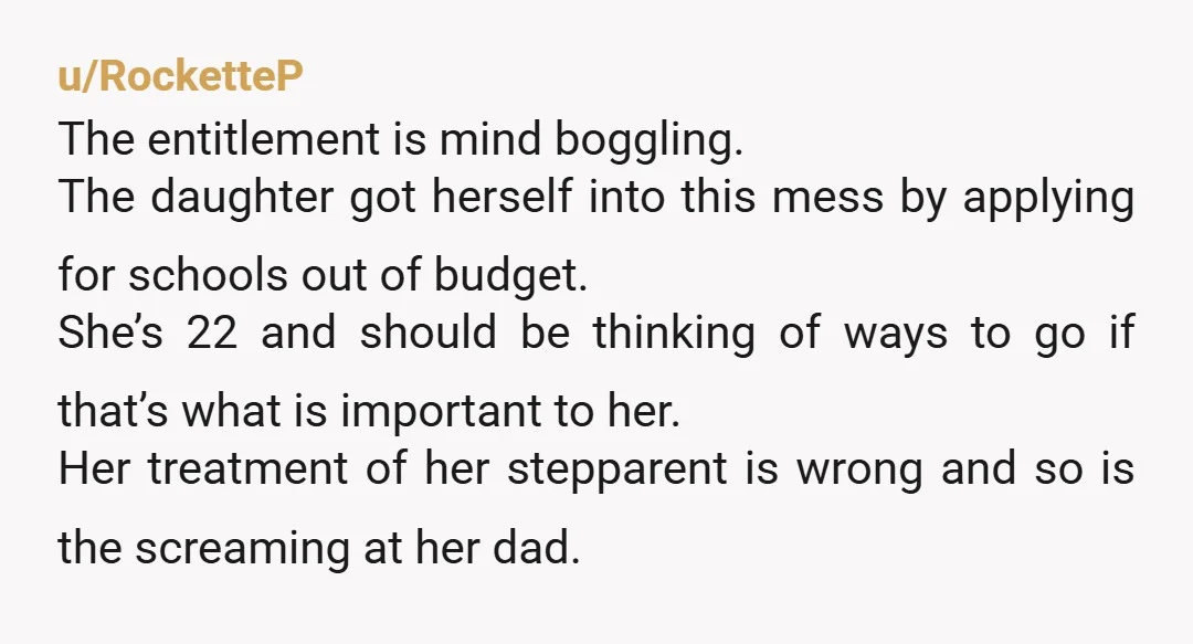 u/RocketteP The entitlement is mind boggling. The daughter got herself into this mess by applying for schools out of budget. She’s 22 and should be thinking of ways to go...
