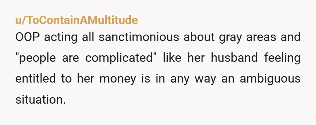 u/ToContainAMultitude
OOP acting all sanctimonious about gray areas and "people are complicated" like her husband feeling entitled to her money is in any way an ambiguous situation.