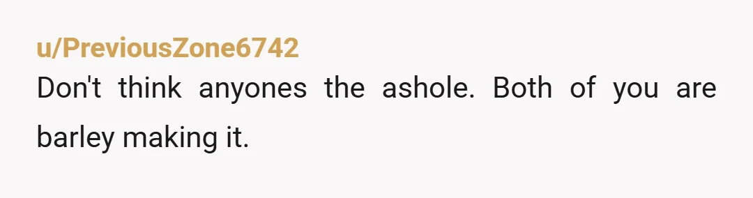 u/PreviousZone6742
Don't think anyones the ashole. Both of you are barley making it.