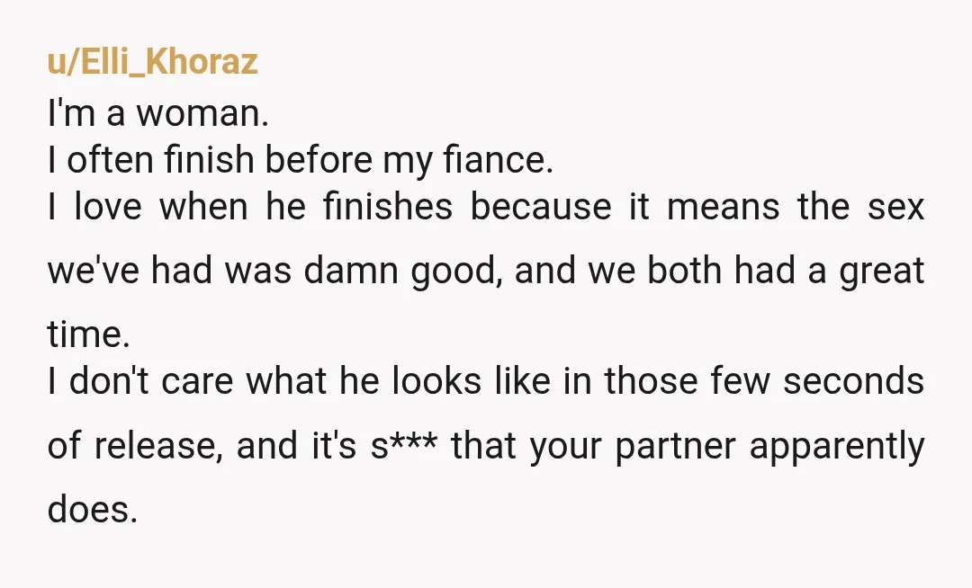 u/Elli_Khoraz I'm a woman. I often finish before my fiance. I love when he finishes because it means the sex we've had was damn good, and we both had a...