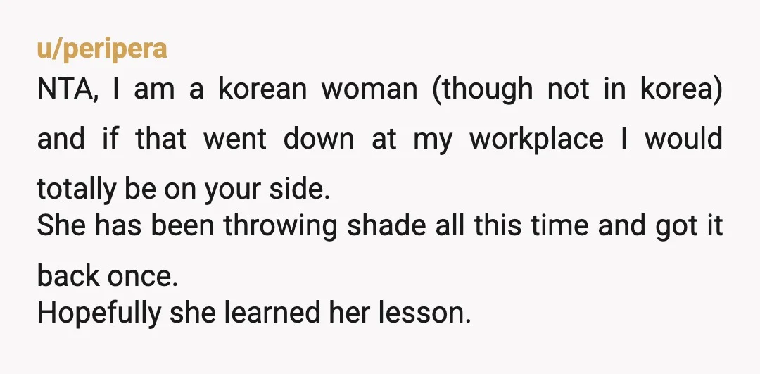 u/peripera NTA, I am a korean woman (though not in korea) and if that went down at my workplace I would totally be on your side. She has been throwing...