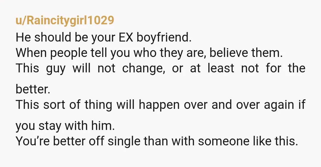 u/Raincitygirl1029 He should be your EX boyfriend. When people tell you who they are, believe them. This guy will not change, or at least not for the better. This sort...